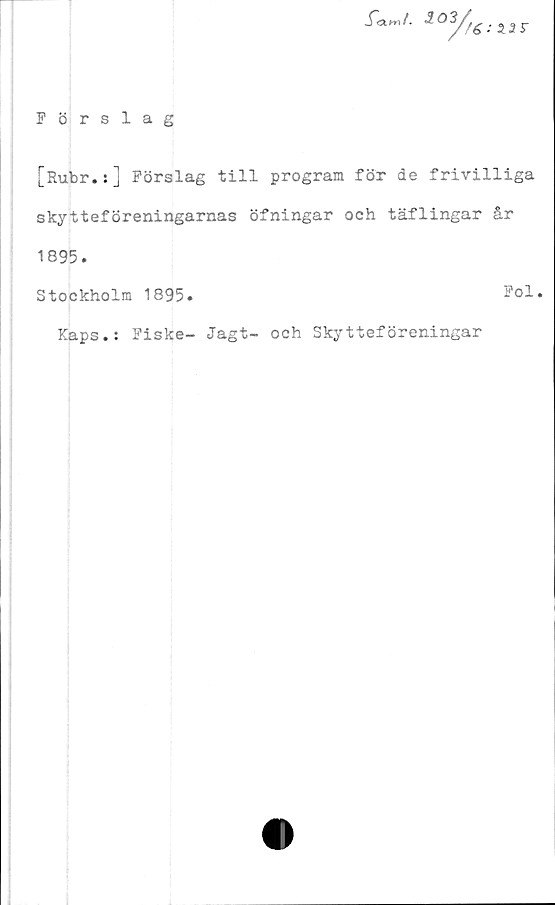  ﻿J~<w.	r
Förslag
'
[Rubr.s] Förslag till program för de frivilliga
skytteföreningarnas öfningar och täflingar år
1895.
Stockholm 1895.	Fol.
Kaps.: Fiske- Jagt- och Skytteföreningar


