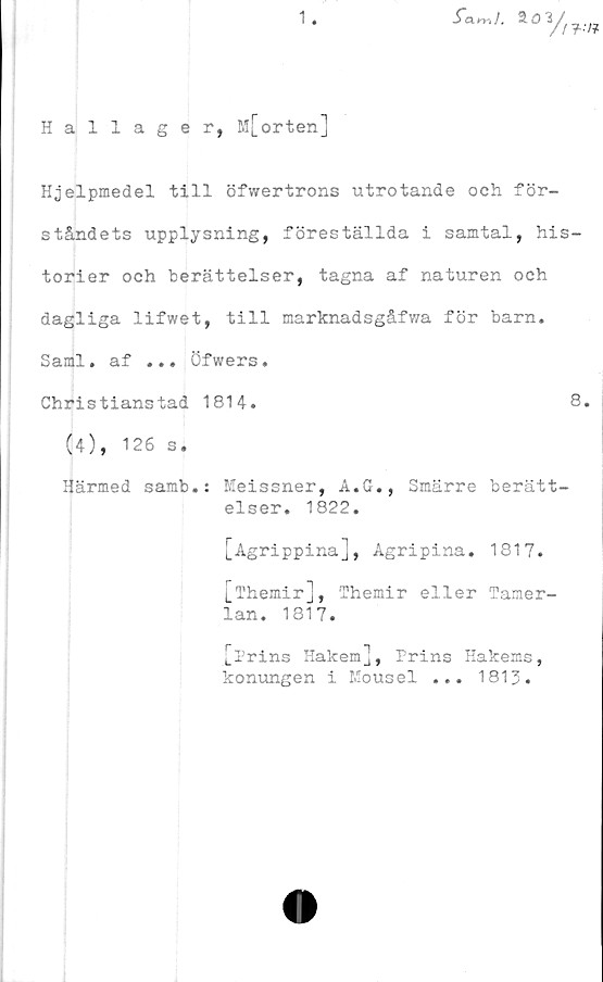  ﻿
Hallager, M[orten]
Hjelpmedel till öfwertrons utrotande och för-
ståndets upplysning, föreställda i samtal, his-
torier och berättelser, tagna af naturen och
dagliga lifwet, till marknadsgåfwa för barn.
Sami. af ... Öfwers.
Christianstad 1814.	8.
(4), 126 s.
Härmed samb.: Meissner, A.G., Smärre berätt-
elser. 1822.
[Agrippina], Agripina. 1817.
[Themir], fhemir eller Tamer-
lan. 1817.
[Prins Hakem], Prins Hakems,
konungen i Mousel ... 1813.