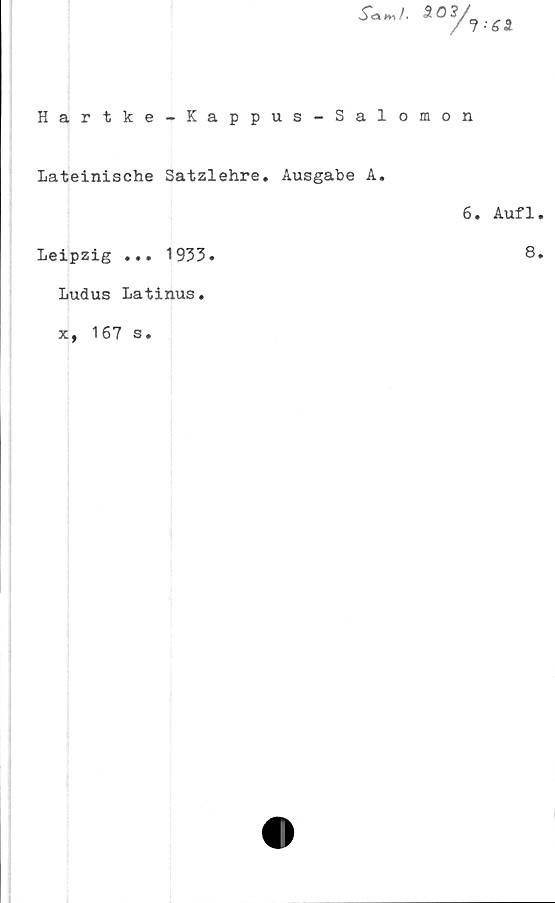  ﻿s**f-	*0■•en
Hartke-Kappus-Salomon
Lateinische Satzlehre. Ausgabe A.
Leipzig ... 1933.
Ludus Latinus.
x, 167 s.
6. Auf1.
8.