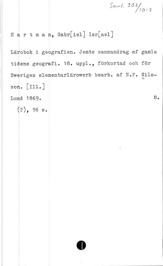  ﻿5a~/. 3 03/
//O ’ 3
Hartman, Gabr[iel] Isr[ael]
Lärobok i geografien. Jemte sammandrag af gamla
tidens geografi. 18. uppl., förkortad och för
Sweriges elementarlärowerk bearb. af N.P. Nils-
T
son. [ill.]
8.
Lund 1869.
(2), 96 s
