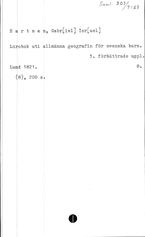  ﻿5"am f• 503
%>
£3
Hartman, Gabr[iel] Isr[ael]
Lärobok uti allmänna geografin för swenska barn.
3. förbättrade uppl.
Lund 1821.	8.
(8), 200 s.