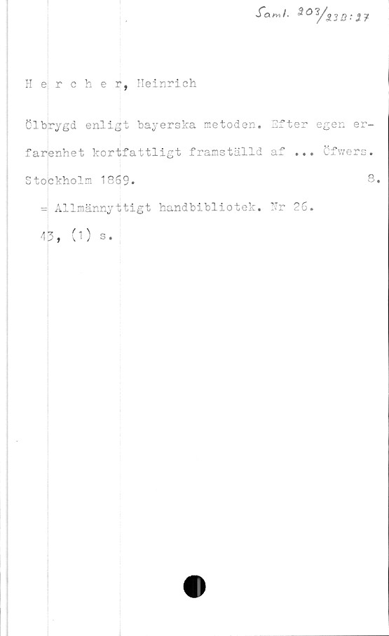  ﻿far»/.	3O1/s
Hercher, Heinrich
Clbrygd enligt bayerska metoden,
farenhet kortfattligt framställd
Stockholm 1869.
Efter egen er-
af ... Öfwers.
8.
= Allmännyttigt handbibliotek. Hr 26.
43, (1) s.
