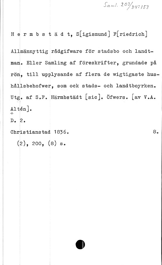  ﻿iv?/.
ioy3
3 V'
Hermbs täd t, s[igismund] f[riedrich]
Allmännyttig rådgifware för stadsbo och landt-
man. Eller Samling af föreskrifter, grundade på
rön, till upplysande af flera de wigtigaste hus-
hållsbehofwer, som ock stads- och landtboyrken.
Utg. af S.F. Härmbstädt [sic], öfwers. [av V.A.
Altén].
-h
D. 2.
Christianstad 1836.	8.
(2), 200, (8) s.
