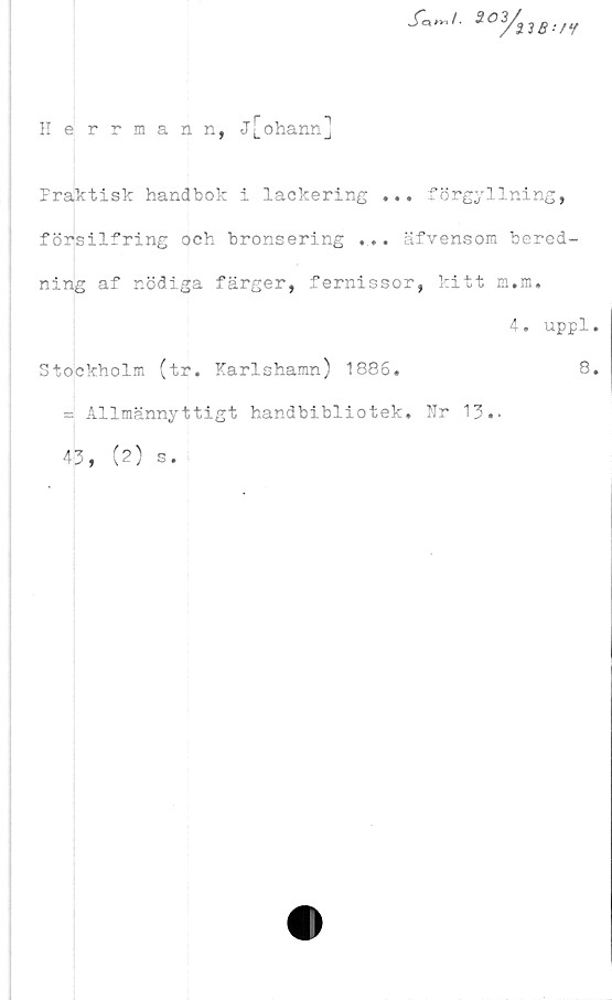  ﻿f«~t. 3°3/S3S../y
IIerrmann, j[ohann]
Praktisk handbok i lackering ... förgyllning,
f örsilfring och bronsering .... äfvensom bered-
ning af nödiga färger, fernissor, kitt m.m.
4. uppl,
Stockholm (tr. Karlshamn) 1886.	8,
= Allmännyttigt handbibliotek. Kr 13..
43, (2) s.
