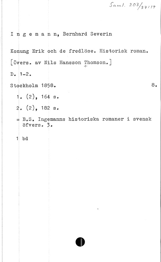  ﻿
Ingeman n, Bernhard Severin
Konung Erik och de fredlöse. Historisk roman,
[övers, av Nils Hansson Thomson.]
-f-
D. 1-2.
Stockholm 1858.	8.
1.	(2), 164 s.
2.	(2), 182 s.
= B.S. Ingemanns historiska romaner i svensk
öfvers. 3.
1 bd