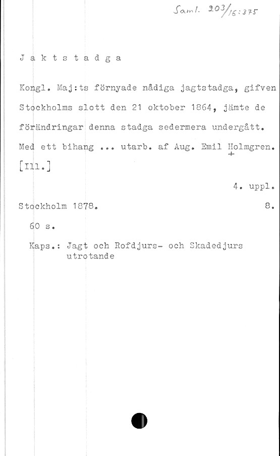  ﻿Jaktstadga
S<xn*i 20 y//£.'J?r
Kongl. Maj:ts förnyade nådiga jagtstadga, gifven
Stockholms slott den 21 oktober 1864, jämte de
förändringar denna stadga sedermera undergått.
Med ett bihang ... utarb. af Aug. Emil Holmgren,
[ill.]
4. uppl.
Stockholm 1878.	8.
60 s.
Kaps.:
Jagt och Rofdjurs- och Skadedjurs
utrotande