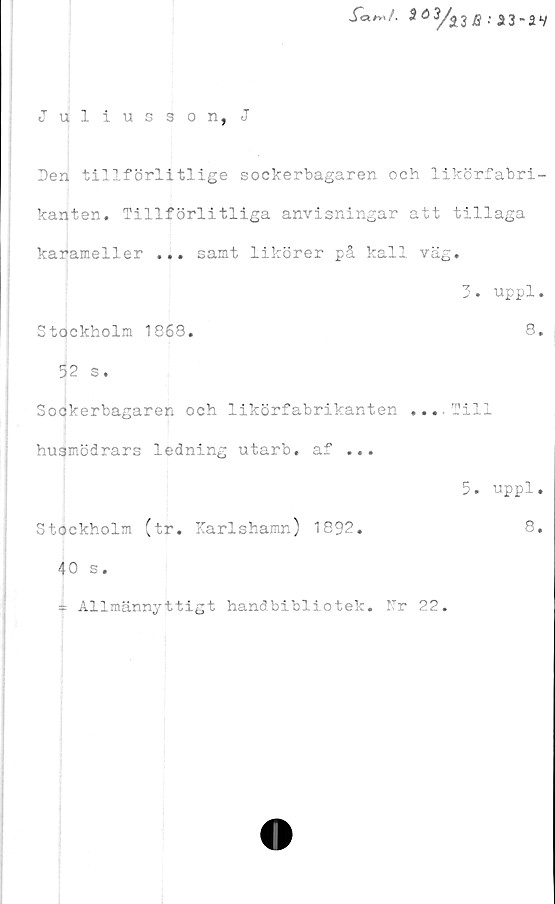  ﻿JW*,/.	*ö3/a3 8. a3.av
Juliusson, J
Den tillförlitlige sockerbagaren och likörfabri-
kanten. Tillförlitliga anvisningar att tillaga
karameller ... samt likörer på kall väg.
3. uppl.
Stockholm 1868.	8.
52 s.
Sockerbagaren och likörfabrikanten ... Till
husmödrars ledning utarb. af ...
5. uppl.
Stockholm (tr. Karlshamn) 1892.
40 s.
* Allmännyttigt handbibliotek. Nr 22.
8.