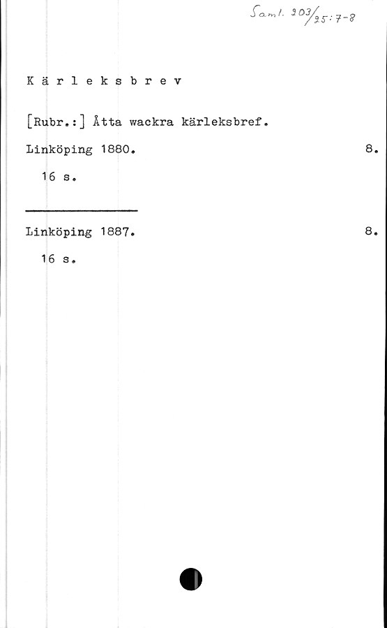  ﻿Kärleksbrev
fa3 03.
X5--7-9
[Rubr.:] Åtta wackra kärleksbref.
Linköping 1880.	8.
16 s.
Linköping 1887.
16 s.
8.