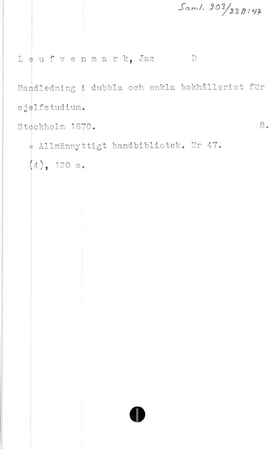  ﻿XW.
Leufvenmark, Jac	D
Handledning i dubbla och enkla bokhålleriet för
sjelfstudium.
Stockholm 1870.	8.
» Allmännyttigt handbibliotek. Nr 47.