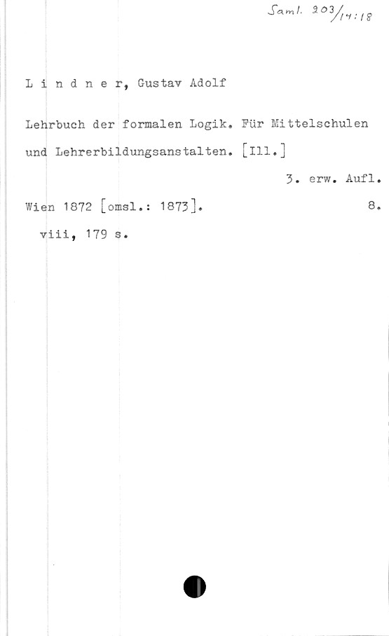  ﻿Lindner, Gustav Adolf
Lehrbuch der formålen Logik. Pur Mittelschulen
und Lehrerbildungsanstälten, [ill.]
3. erw. Aufl
Wien 1872 [omsl.: 1873].	8
viii, 179 s