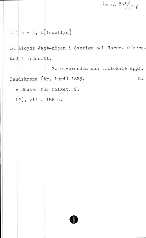  ﻿Lloyd, L[lewellyn]
L. Lloyds Jagt-nöjen i Sverige och Norge. Öfvers
Med 3 träsnitt.
2. öfversedda och tillökade uppl.
Landskrona (tr. Lund) 1883.	8.
= Böcker för folket. 2.
(2), viii, 186 s