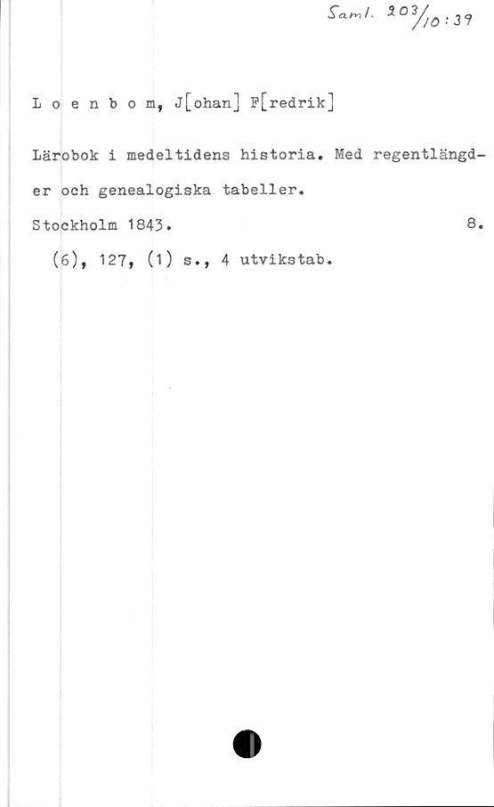  ﻿Loenbom, j[ohan] P[redrik]
Lärobok i medeltidens historia. Med regentlängd
er och genealogiska tabeller.
Stockholm 1843.	8
(6), 127, (i) s., 4 utvikstab.