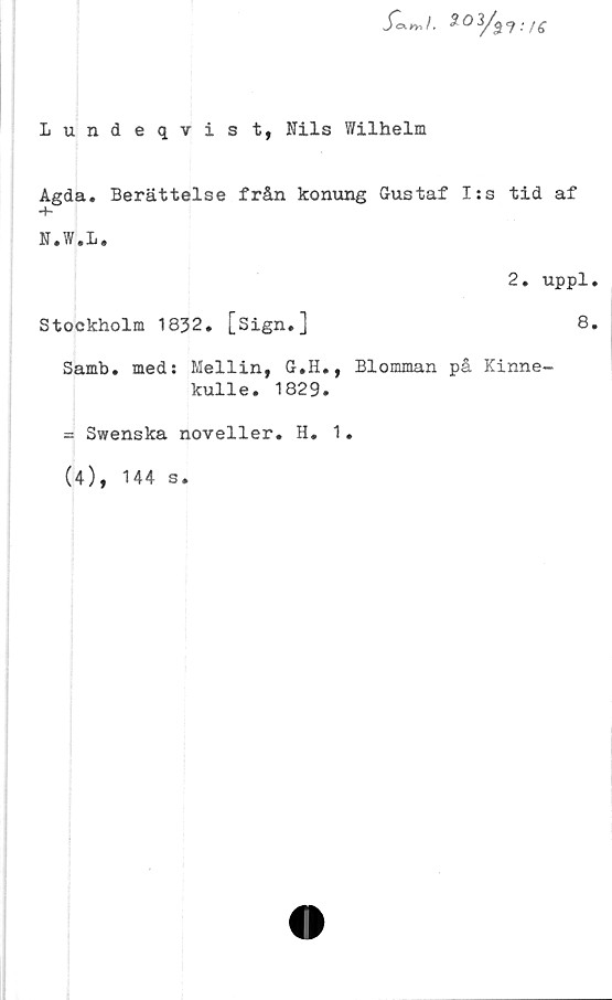 ﻿
Lundeqvis t, Nils Wilhelm
Agda. Berättelse från konung Gustaf I:s tid af
•+-
N.W.L.
2. uppl.
Stockholm 1832. [Sign.]	8.
Samb. med: Mellin, G.H., Blomman på Kinne-
kulle. 1829.
= Swenska noveller. H. 1.
(4), 144 s.