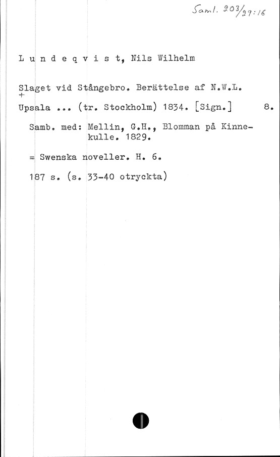  ﻿Lundeqvist, Nils Wilhelm
Slaget vid Stångebro. Berättelse af N.W.L.
+
Upsala ... (tr. Stockholm) 1834. [Sign.]
Samb. meds Mellin, G.H., Blomman på Kinne
kulle. 1829.
= Swenska noveller. H. 6.
187 s. (s, 33-40 otryckta)