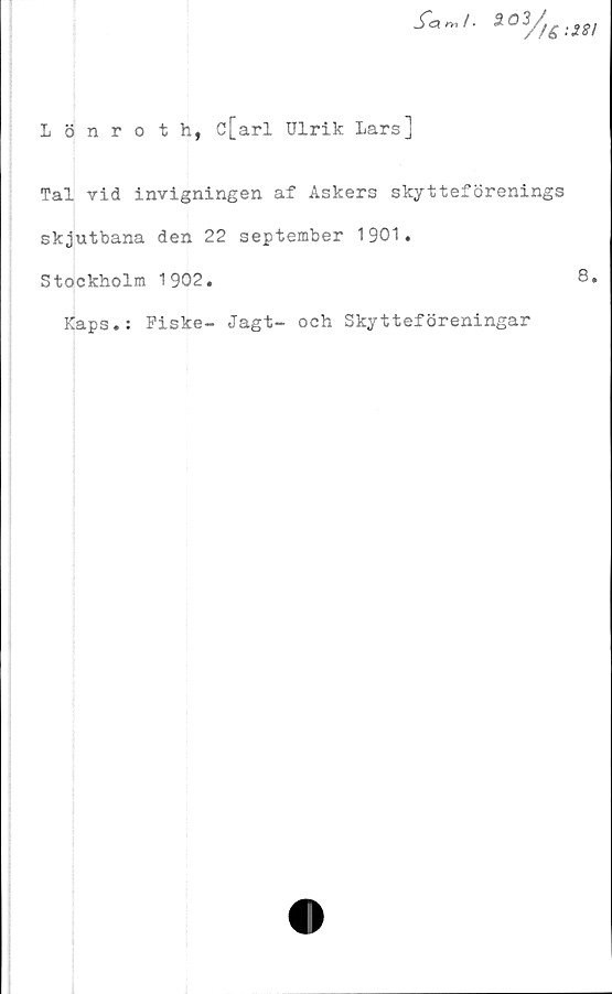  ﻿2°3//£:2gi
Lönroth, ö[arl Ulrik Lars]
Tal vid invigningen af Askers skytteförenings
skjutbana den 22 september 1901.
Stockholm 1902.
Kaps.: Fiske- Jagt- och Skytteföreningar
8.