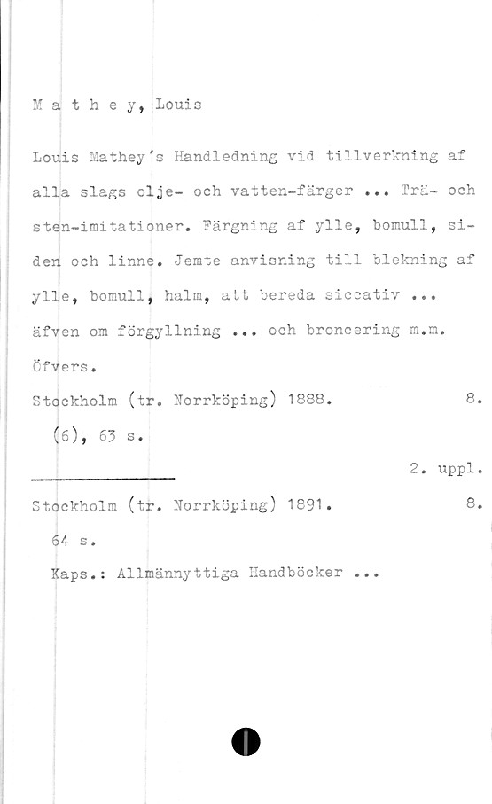  ﻿Mathey, Louis
Louis Mathey's Handledning vid tillverkning af
alla slags olje- och vatten-färger ... Trä- och
sten-imitationer. Härgning af ylle, bomull, si-
den och linne. Jemte anvisning till blekning af
ylle, bomull, halm, att bereda siccativ ...
äfven om förgyllning ... och broncering m.m.
öfvers.
Stockholm (tr. Norrköping) 1888.	8.
(ö), 63 s.
________________ 2. uppl.
Stockholm (tr. Norrköping) 1891.	8.
64 s.
Kaps.: Allmännyttiga Handböcker ...