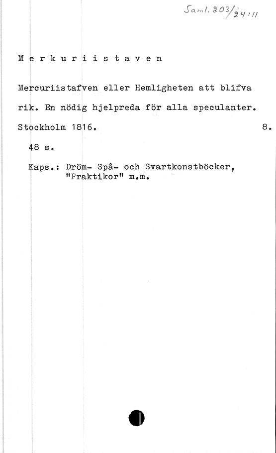 ﻿Merkuriis taven
SafnL ••//
Mercuriistafven eller Hemligheten att blifva
rik. En nödig hjelpreda för alla speculanter.
Stockholm 1816.	8.
48 s.
Kaps.: Dröm- Spå- och Svartkonstböcker,
"Praktikor" m.m.