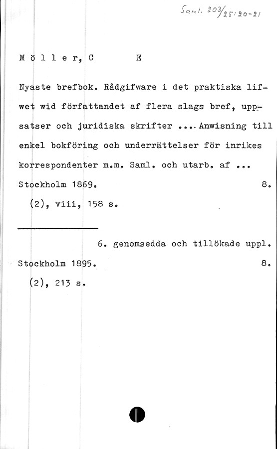  ﻿-fe}*,/.	90-2/
Möller, C	E
Nyaste brefbok. Rådgifware i det praktiska lif-
wet wid författandet af flera slags bref, upp-
satser och juridiska skrifter .... Anwisning till
enkel bokföring och underrättelser för inrikes
korrespondenter m.m. Sami. och utarb. af ...
Stockholm 1869#	8.
(2), viii, 158 s.
6. genomsedda och tillökade uppl.
Stockholm 1895.	8.
(2), 213 s.