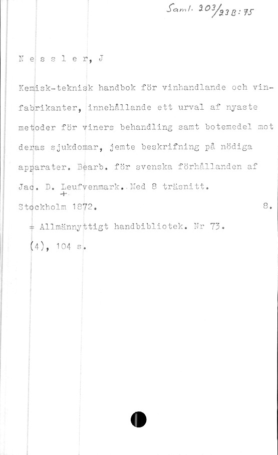  ﻿wTöt m / •
i03/a3B'
?s
Kessler, J
Kemisk-tekni3k handbok för vinhandlande och vin-
fabrikanter, innehållande ett urval af nyaste
metoder för viners behandling samt botemedel mot
deras sjukdomar, jemte beskrifning på nödiga
apparater. Bearb. för svenska förhållanden af
Jac. D. Leufvenmark. Ked 8 träsnitt.
Stockholm 1872.	8.
* Allmännyttigt handbibliotek. Nr 73
(4), 104 s.