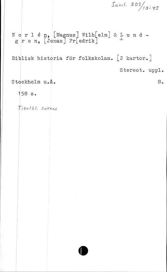  ﻿Sa mI.
303/
/>
to •• is
Norlén, [Magnus] Wilh[elm] & 1 u n d -
gren, [Jonas] Fr[edrik]	+
Biblisk historia för folkskolan. [2 kartor.]
Stereot. uppl.
Stockholm u.å.	8.
158 s.
Titelbt. Sea-Kntxs
