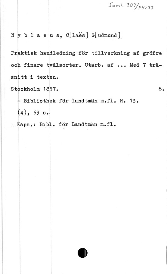  ﻿S~exrv-i /.
102/,
3 9:38
Nyblaeus, c[laes] G[udmund]
Praktisk handledning för tillverkning af gröfre
och finare tvålsorter. Utarb. af ... Med 7 trä-
snitt i texten.
Stockholm 1857.
= Bibliothek för landtmän m.fl. H. 13.
(4), 63 s.
Kaps.: Bibi. för Landtmän m.fl.
8.