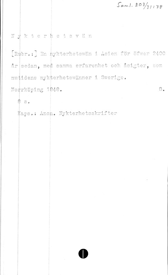  ﻿fanr,l.
Nykterhetsvän
[Ruhr. :J En iiykterhetswän i Asien för öfwer 2400
*r sedan, med samma erfarenhet och åsigter, som
nutidens nykterhetswänner i Swerige.
Norrköping 1048.	8.
8 s.
Iaps.: Anon. Nykterhetsskrifter
