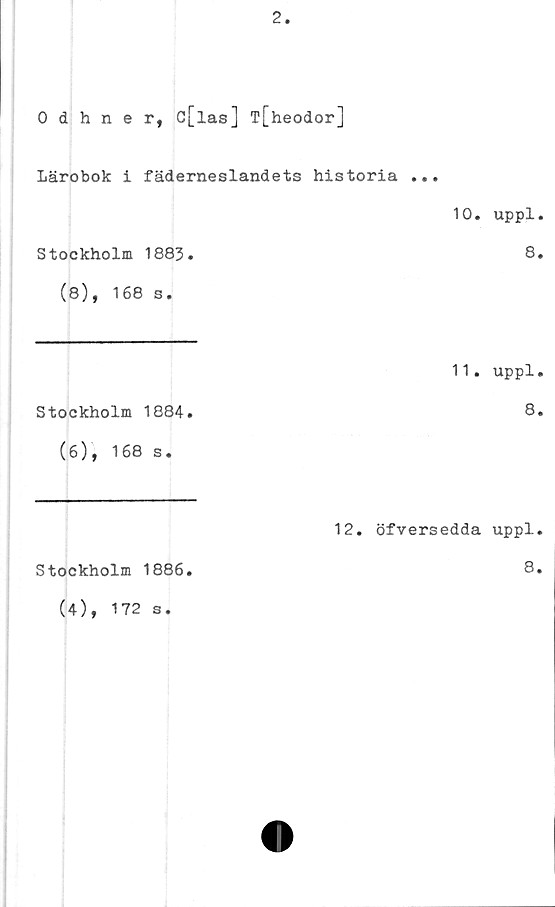  ﻿2
0 dhner, c[las] T[heodor]
Lärobok i fäderneslandets historia ...
10.	uppl.
Stockholm 1883.	8.
(8), 168 s.
11.	uppl.
Stockholm 1884.	8.
(6), 168 s.
Stockholm 1886.
(4), 172 s.
12.	öfversedda uppl.
8.