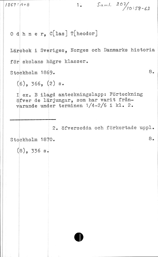  ﻿
1
503/
/tö-rs-éi
0 dhner, c[las] T[heodor]
Lärobok i Sveriges, Norges och Danmarks historia
för skolans högre klasser.
Stockholm 1869.	8*
(6), 366, (2) s.
I ex. B ilagd anteckningslapp: Förteckning
öfver de lärjungar, som har varit från-
varande under terminen 1/4-2/6 i kl. 2.
2. öfversedda och förkortade uppl.
Stockholm 1870.
(8), 336 s.
8.
