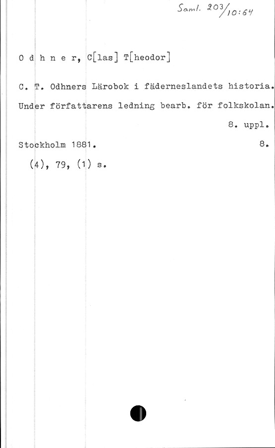  ﻿s^i. ioy)0;6i
0 dhner, c[las] T[heodor]
C. T. Odhners Lärobok i fäderneslandets historia
Under författarens ledning bearb. för folkskolan
8. uppl.
Stockholm 1881.	8.
(4), 79,
(1) s.