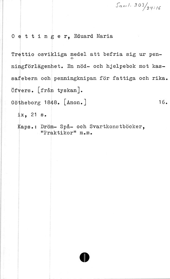  ﻿Oettinger, Eduard Maria
Trettio osvikliga medel att befria sig ur pen-
ningförlägenhet. En nöd- och hjelpebok mot kas-
safebern och penningknipan för fattiga och rika
öfvers. [från tyskan].
Götheborg 1848. [Anon.]	16
ix, 21 s.
Kaps.: Dröm- Spå- och Svartkonstböcker,
"Praktikor" m.m.