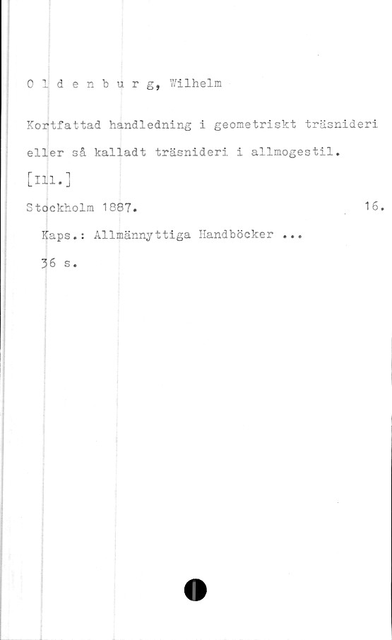  ﻿Oldenburg, Wilhelm
Kortfattad handledning i geometriskt träsnideri
eller så kalladt träsnideri i allmogestil.
[ill.]
Stockholm 1887.	16.
Kaps.: Allmännyttiga Handböcker ...