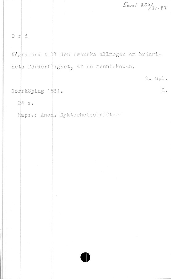  ﻿
0 r d
Några ord till den swenska allmogen cm bränwi-
nets förderflighet, af en menniskowän.
2. upl.
Norrköping 1831.	8.
24 s.
Kaps.: Anon. Nykterhetsskrifter