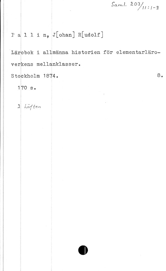  ﻿Pallin, j[ohan] R[udolf]
f-'- S£%.-,-3
Lärobok i allmänna historien för elementarläro-
verkens mellanklasser.
Stockholm 1874.
170 s.
1 kafte-n
8.