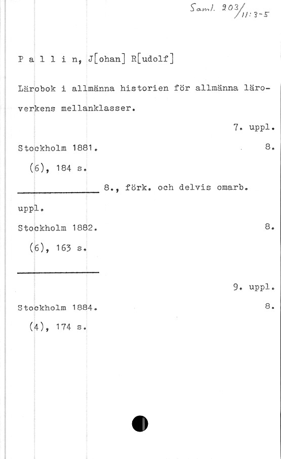  ﻿Pallin, j[ohan] R[udolf]
Sa-w>t. 303/
Lärobok i allmänna historien för allmänna läro-
verkens mellanklasser.
7. uppl.
Stockholm 1881.	8.
(6), 184 s.
________________ 8., förk. och delvis omarb.
uppl.
Stockholm 1882.	8.
(6), 163 s.
9. uppl.
Stockholm 1884.	8.
(4), 174 s