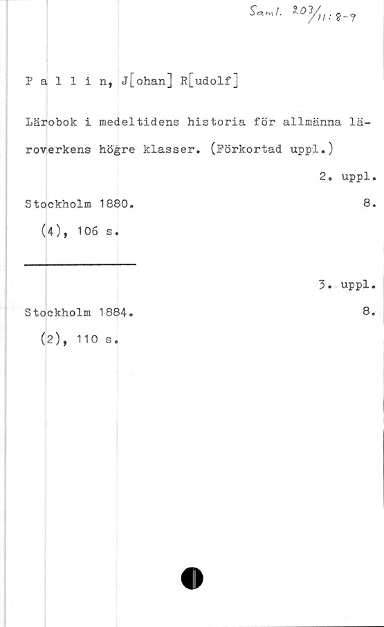  ﻿Pallin, j[ohan] »[udolf]
Scx^t. ioytl.2_?
Lärobok i medeltidens historia för allmänna lä-
roverkens högre klasser. (Förkortad uppl.)
2. uppl.
Stockholm 1880.
(4), 106 s.
8.
Stockholm 1884.
(2), 110 s.
3. uppl.
8.