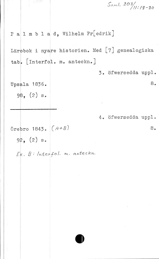  ﻿S«»l.	203/
/II: >9-1 o
Palmblad, Wilhelm Fr[edrik]
Lärobok i nyare historien. Med [7] genealogiska
tab. [interfol. m. anteckn.]
3. öfwersedda uppl.
Upsala 1836.	8.
98, (2) s.
Örebro 1843. (fi + B)
4. öfwersedda uppl.
8.
92, (2) s.
£x. 8•'	/nt&hfol. h\. anteckn.