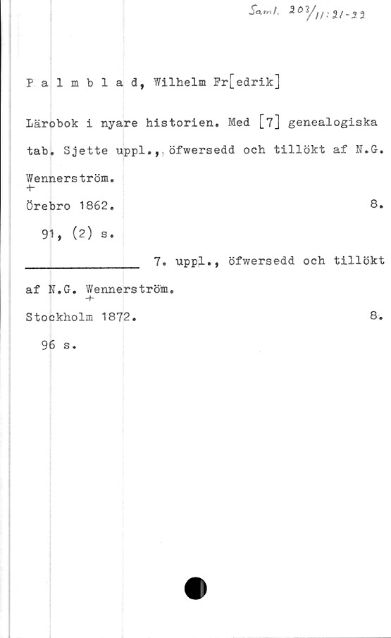  ﻿Sa.rr,t. 201///: Z/-32
Palmblad, Wilhelm Fr[edrik]
Lärobok i nyare historien. Med [7] genealogiska
tab. Sjette uppl.,,öfwersedd och tillökt af N.G.
Wennerström.
-t-
örebro 1862.	8.
91, (2) s.
_________________ 7. uppl., öfwersedd och tillökt
af N.G. Wennerström.
•+*
Stockholm 1872.
96 s.
8.