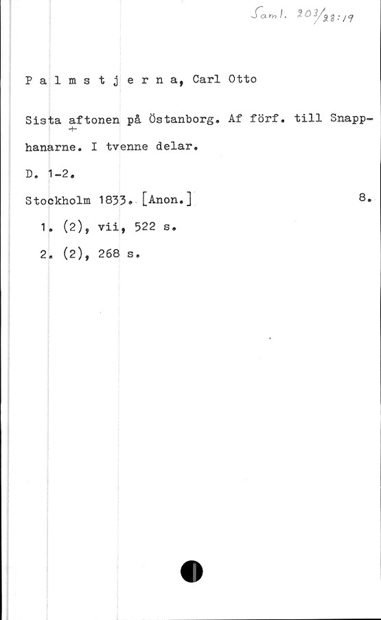  ﻿Sam/. ^ ^	S ■ /?
Palmstjerna, Carl Otto
Sista aftonen på östanborg. Af förf. till Snapp
hanarne. I tvenne delar.
D. 1-2.
Stockholm 1833» [Anon.]
1.
2.
(2),
(2),
vii, 522 s.
268 s.
8