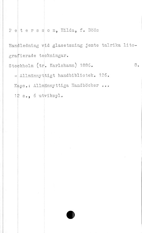  ﻿Petersson, Hilda, f. Böös
Handledning vid glasetsning jemte talrika lito-
grafi erade teckningar.
Stockholm (tr. Karlshamn) 1886.	8.
= Allmännyttigt handbibliotek. 126.
Kaps.: Allmännyttiga Handböcker ...
12 s., 6 utvikspl.