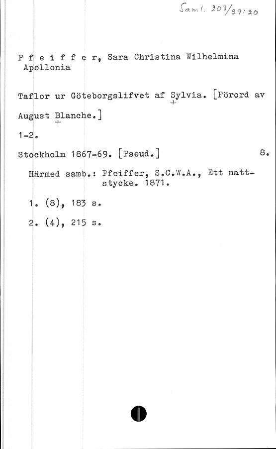  ﻿Xä >Vl /, X 3/
ao
Pfeiffer, Sara Christina Wilhelmina
Apollonia
Taflor ur Göteborgslifvet af Sylvia. [Förord av
Augus t Blanche.]
1-2.
Stockholm 1867-69. [Pseud.]	8.
Härmed samb.: Pfeiffer, S.C.W.A., Ett natt-
stycke. 1871.
1.	(8), 183 s.
2.	(4), 215 s.