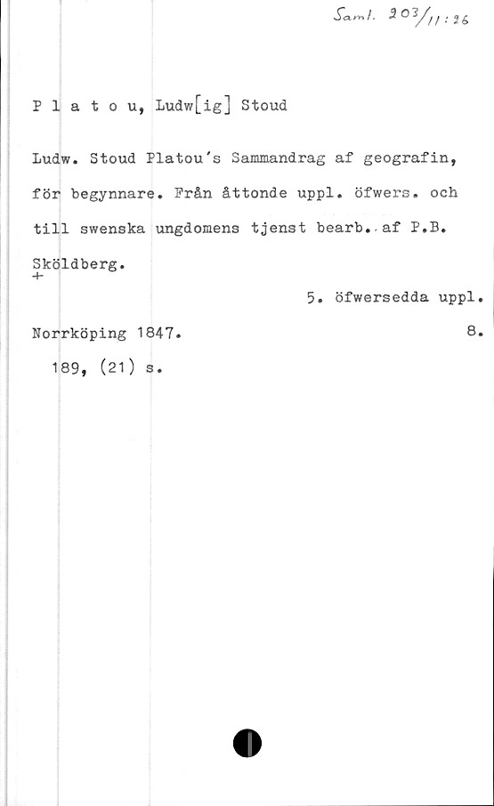  ﻿Platou, Ludw[ig] Stoud
Sami. •2°^/// .'26
Ludw. Stoud Platou's Sammandrag af geografin,
för begynnare. Från åttonde uppl. öfwers» och
till swenska ungdomens tjenst bearb.af P.B.
Sköldberg.
5. öfwersedda uppl.
Norrköping 1847.	8»
189, (21)
3.