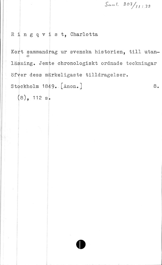  ﻿Ringqvist, Charlotta
Sami. 30	3 3
Kort sammandrag ur svenska historien, till utan-
läsning. Jemte chronologiskt ordnade teckningar
öfver dess märkeligaste tilldragelser.
Stockholm 1849. [Anon.]	8.
(8), 112
s#