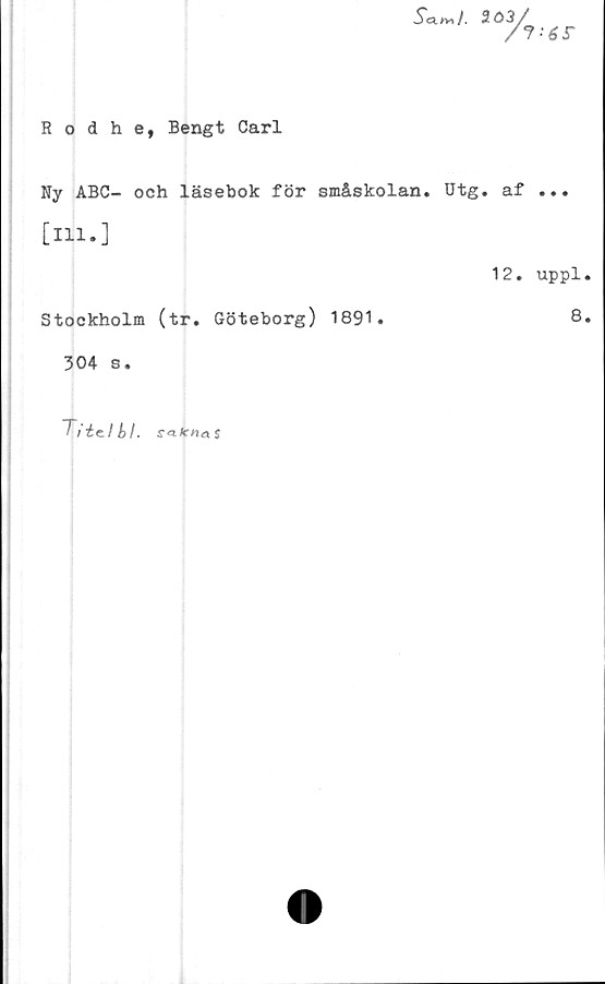  ﻿Scl»>I. 203

6r
Rodhe, Bengt Carl
Ny ABC- och läsebok för småskolan. Utg. af ...
[m.]
Stockholm (tr. Göteborg) 1891.
304 s.
12. uppl.
8.
Titt.!
S-aÄTna $