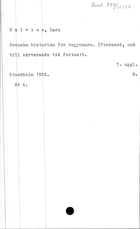  ﻿Salvius, Lars
-2 0 3/^ .
Svenska historien för begynnare. öfversedd, och
till närvarande tid fortsatt.
Stockholm 1824.
46 s.
3. uppl.
8.