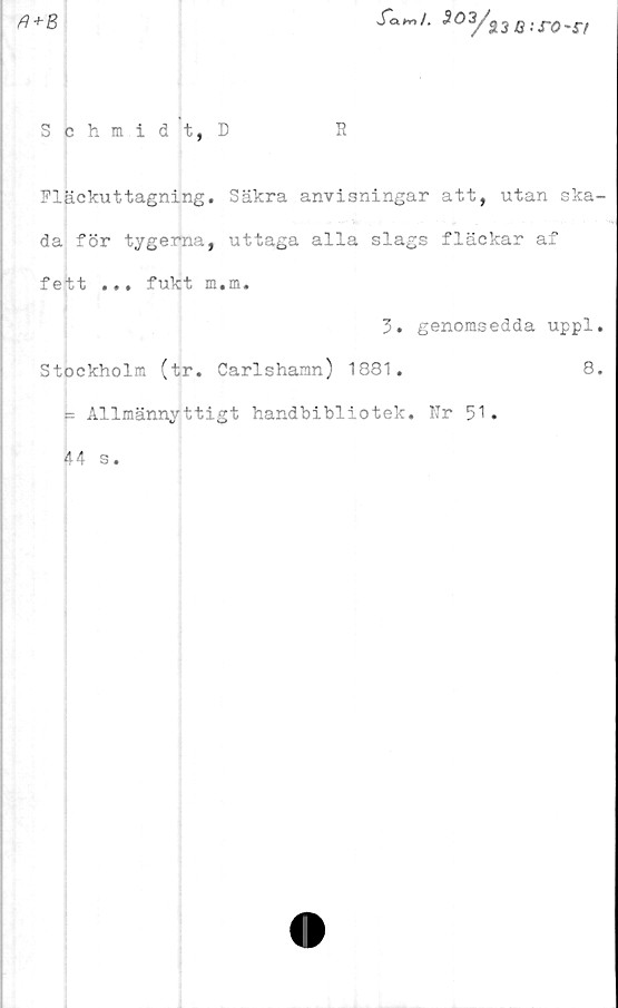  ﻿
ft+B
J^m/. S03/i3Q:s-0'S-f
Schmidt, D
R
Fläckuttagning. Säkra anvisningar att, utan ska-
da för tygerna, uttaga alla slags fläckar af
fett ... fukt m.m.
3. genomsedda uppl.
Stockholm (tr. Carlshamn) 1881.	8.
- Allmännyttigt handbibliotek. Nr 51.
44 s.