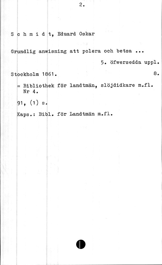  ﻿Schmidt, Eduard Oskar
Grundlig anwisning att polera och betsa ...
5. öfwersedda uppl
Stockholm 1861.	8
= Bibliothek för landtmän, slöjdidkare m.fl.
Nr 4.
91, (1) s.
Kaps.: Bibi. för Landtmän m.fl.