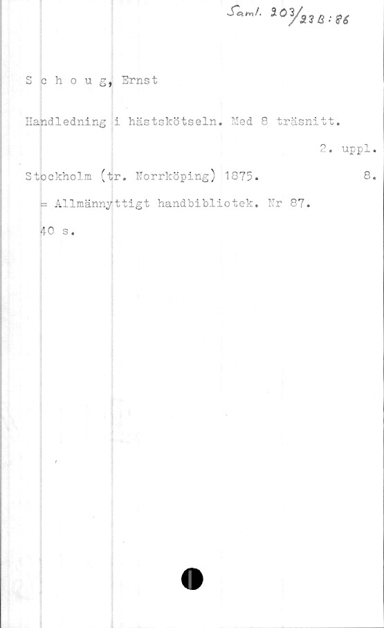  ﻿Schoug, Ernst
Handledning i hästskötseln. Med 8 träsnitt.
2. uppl.
Stockholm (tr. Norrköping) 1875.	8.
= Allmännyttigt handbibliotek. Nr 87.
40 s.