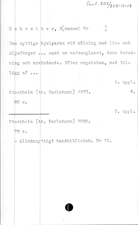  ﻿Schreiber, E[manuel Pr
Den nyttige hjelparen vid målning med lim- och
oljefärger ... samt om vattenglaset, dess bered-
ning och användande. Efter engelskan, med til-
lägg af ...
4. uppl.
Stockholm (tr. Garlshamn) 1877.	8.
80 s.
________________ 5. uppl.
Stockholm (tr. Karlshamn) 1890.
79 s.
= Allmännyttigt handbibliotek. Nr 12.