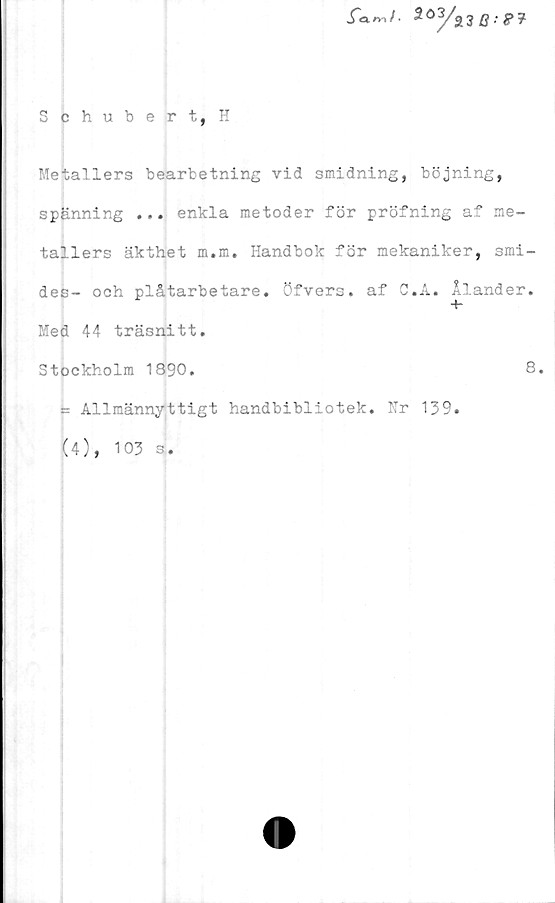  ﻿203/s3 fl.-**
Schubert, H
Metallers bearbetning vid smidning, böjning,
spänning ... enkla metoder för pröfning af me-
tallers äkthet m.m. Handbok för mekaniker, smi-
des- och plåtarbetare. Öfvers. af G.A. Ålander.
Med 44 träsnitt.
Stockholm 1890.	8.
= Allmännyttigt handbibliotek. Hr 139.
(4), 103 s.