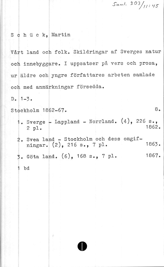  ﻿Schii c k, Martin
c* rr\ /.
ä03/,
//•• Vi"
Vårt land och folk. Skildringar af Sverges natur
och innebyggare. I uppsatser på vers och prosa,
ur äldre och yngre författares arbeten samlade
och med anmärkningar försedda.
D. 1-3.
Stockholm 1862-67.	8.
1.	Sverge - Lappland - Norrland. (4), 226 s.,
2 pl.	1862.
2.	Svea land - Stockholm och dess omgif-
ningar. (2), 216 s., 7 pl.	1863.
3.	Göta land. (6), 168 s., 7 pl.	1867.
1 bd